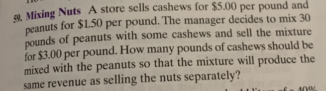 59. Mixing Nuts A store sells cashews for $5.00 per pound and
peanuts for $1.50 per pound. The manager decides to mix 30
pounds of peanuts with some cashews and sell the mixture
for $3.00 per pound. How many pounds of cashews should be
mixed with the peanuts so that the mixture will produce the
same revenue as selling the nuts separately?
10%