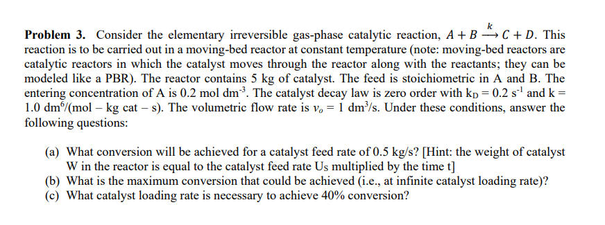 Problem 3. Consider the elementary irreversible gas-phase catalytic reaction, A + B C + D. This
reaction is to be carried out in a moving-bed reactor at constant temperature (note: moving-bed reactors are
catalytic reactors in which the catalyst moves through the reactor along with the reactants; they can be
modeled like a PBR). The reactor contains 5 kg of catalyst. The feed is stoichiometric in A and B. The
entering concentration of A is 0.2 mol dm²³. The catalyst decay law is zero order with kp = 0.2 s²¹ and k =
1.0 dm/(mol – kg cat - s). The volumetric flow rate is v₁ = 1 dm³/s. Under these conditions, answer the
following questions:
(a) What conversion will be achieved for a catalyst feed rate of 0.5 kg/s? [Hint: the weight of catalyst
W in the reactor is equal to the catalyst feed rate Us multiplied by the time t]
(b) What is the maximum conversion that could be achieved (i.e., at infinite catalyst loading rate)?
(c) What catalyst loading rate is necessary to achieve 40% conversion?