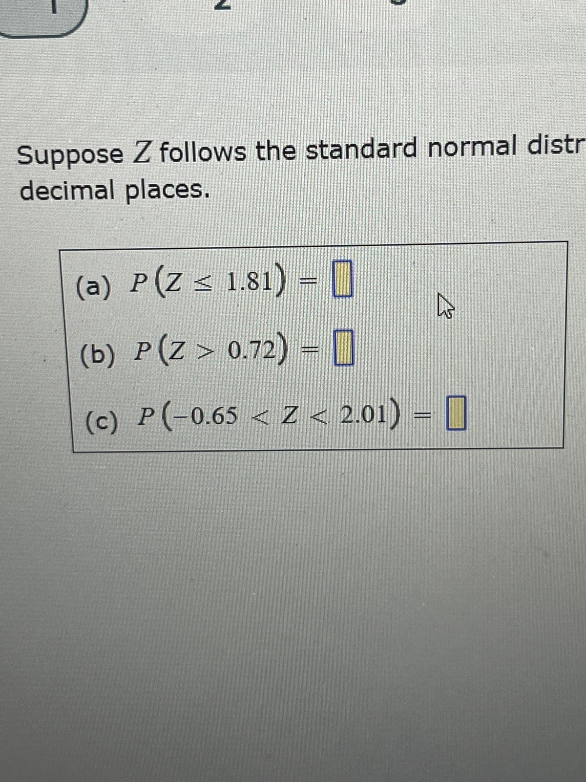 N
Suppose Z follows the standard normal distr
decimal places.
(a) P(Z ≤ 1.81) = 0
(b) P (Z > 0.72) = ☐
(c) P(-0.65 <Z< 2.01) =
B