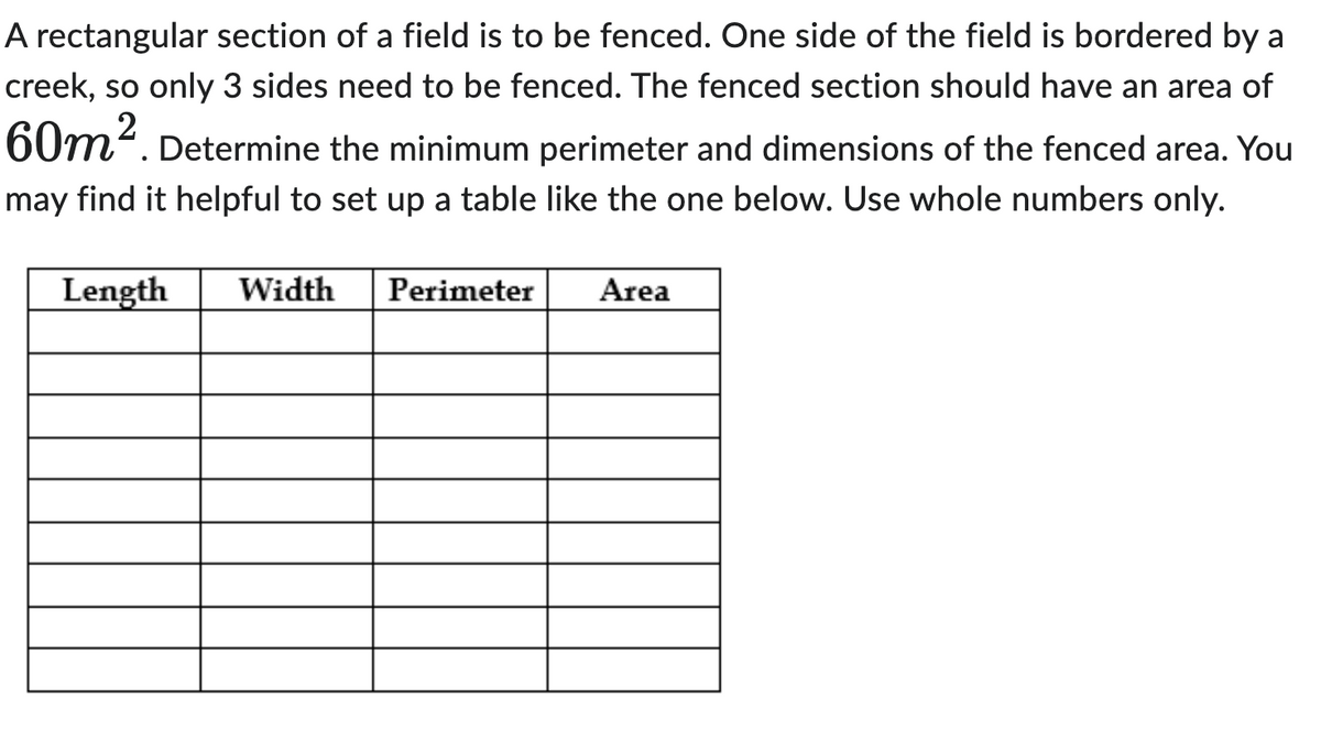 A rectangular section of a field is to be fenced. One side of the field is bordered by a
creek, so only 3 sides need to be fenced. The fenced section should have an area of
60m². Determine the minimum perimeter and dimensions of the fenced area. You
may find it helpful to set up a table like the one below. Use whole numbers only.
Length Width
Perimeter
Area