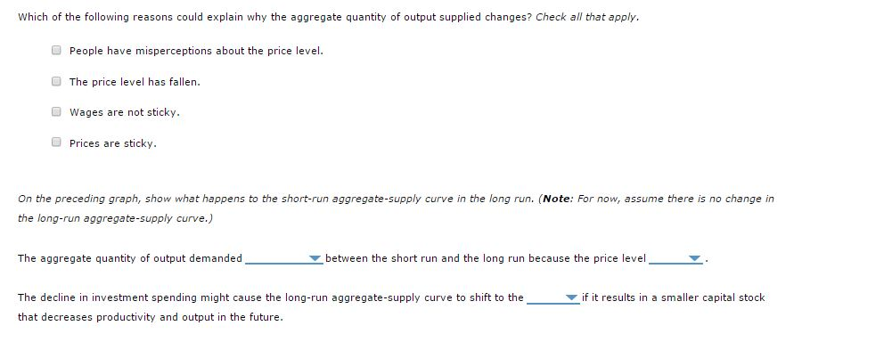 Which of the following reasons could explain why the aggregate quantity of output supplied changes? Check all that apply.
People have misperceptions about the price level.
The price level has fallen.
Wages are not sticky.
Prices are sticky.
On the preceding graph, show what happens to the short-run aggregate-supply curve in the long run. (Note: For now, assume there is no change in
the long-run aggregate-supply curve.)
The aggregate quantity of output demanded
between the short run and the long run because the price level
The decline in investment spending might cause the long-run aggregate-supply curve to shift to the
that decreases productivity and output in the future.
if it results in a smaller capital stock