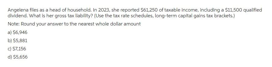 Angelena files as a head of household. In 2023, she reported $61,250 of taxable income, including a $11,500 qualified
dividend. What is her gross tax liability? (Use the tax rate schedules, long-term capital gains tax brackets.)
Note: Round your answer to the nearest whole dollar amount
a) $6,946
b) $5,881
c) $7,156
d) $5,656