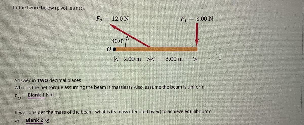 In the figure below (pivot is at O),
F2
12.0 N
F₁ = 8.00 N
30.0°
2.00 m
3.00 m >
I
Answer in TWO decimal places
What is the net torque assuming the beam is massless? Also, assume the beam is uniform.
= Blank 1 Nm
If we consider the mass of the beam, what is its mass (denoted by m) to achieve equilibrium?
m = Blank 2 kg