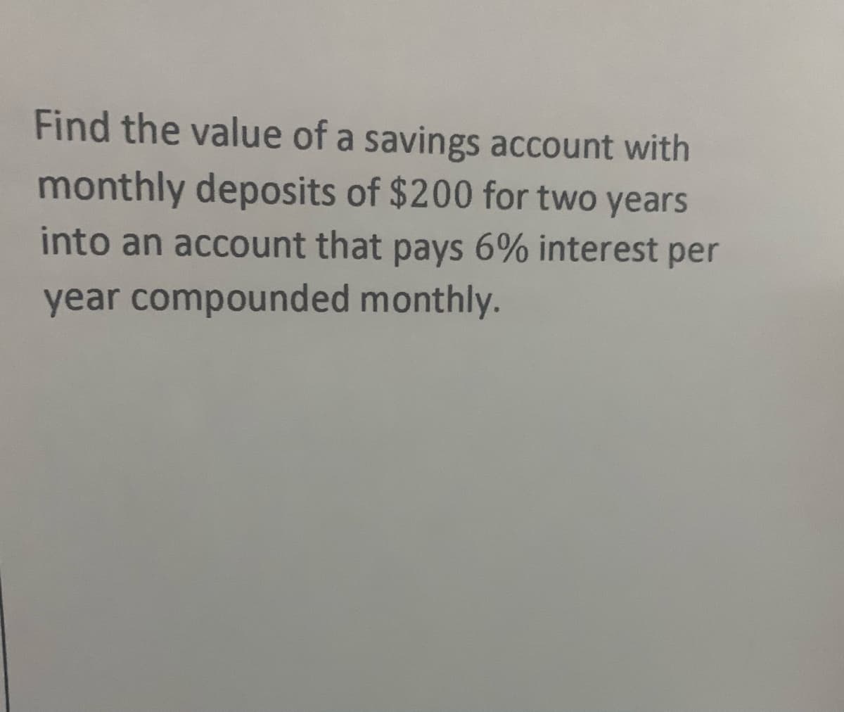 Find the value of a savings account with
monthly deposits of $200 for two years
into an account that pays 6% interest per
year compounded monthly.
