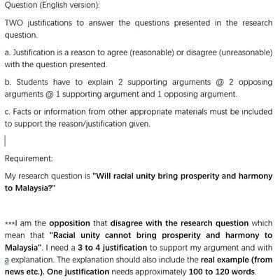 Question (English version):
TWO justifications to answer the questions presented in the research
question.
a. Justification is a reason to agree (reasonable) or disagree (unreasonable)
with the question presented.
b. Students have to explain 2 supporting arguments @ 2 opposing
arguments @1 supporting argument and 1 opposing argument.
c. Facts or information from other appropriate materials must be included
to support the reason/justification given.
1
Requirement:
My research question is "Will racial unity bring prosperity and harmony
to Malaysia?"
***I am the opposition that disagree with the research question which
mean that "Racial unity cannot bring prosperity and harmony to
Malaysia". I need a 3 to 4 justification to support my argument and with
a explanation. The explanation should also include the real example (from
news etc.). One justification needs approximately 100 to 120 words.