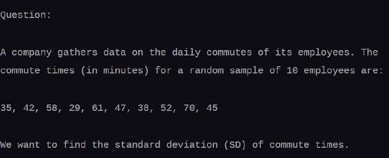 Question:
A company gathers data on the daily commutes of its employees. The
commute times (in minutes) for a random sample of 10 employees are:
35, 42, 58, 29, 61, 47, 38, 52, 70, 45
We want to find the standard deviation (SD) of commute times.