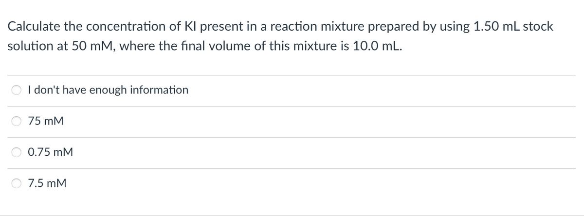 Calculate the concentration of Kl present in a reaction mixture prepared by using 1.50 mL stock
solution at 50 mM, where the final volume of this mixture is 10.0 mL.
I don't have enough information
75 mM
0.75 mM
7.5 mM