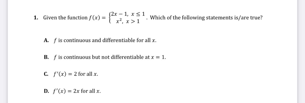 1. Given the function f (x) = {2x – 1, x< 1
x², x > 1
Which of the following statements is/are true?
A. f is continuous and differentiable for all x.
B. f is continuous but not differentiable at x = 1.
C. f'(x) = 2 for all x.
D. f'(x) = 2x for all x.
