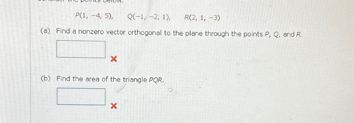 P(1, -4, 5), Q(-1, -2, 1), R(2, 1, -3)
(a) Find a nonzero vector orthogonal to the plane through the points P, Q, and R.
X
(b) Find the area of the triangle PQR.
X