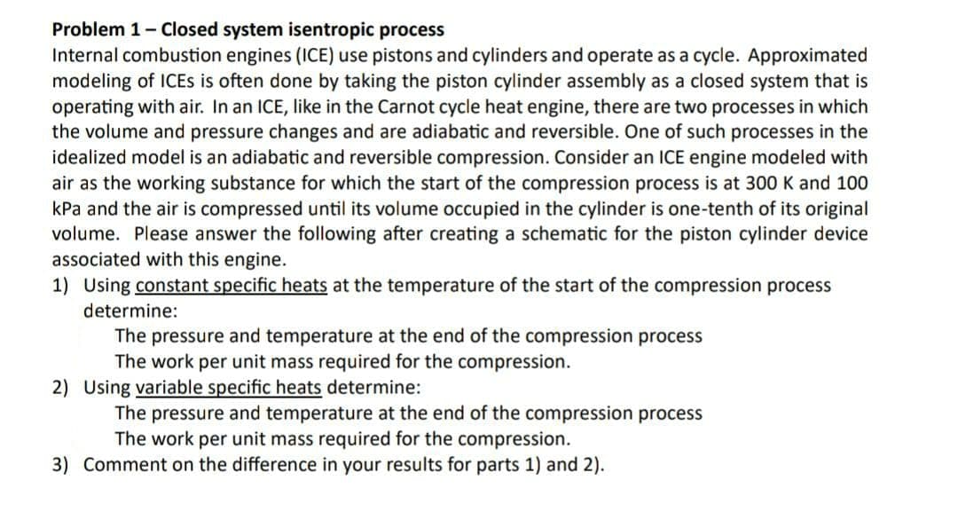 Problem 1 - Closed system isentropic process
Internal combustion engines (ICE) use pistons and cylinders and operate as a cycle. Approximated
modeling of ICEs is often done by taking the piston cylinder assembly as a closed system that is
operating with air. In an ICE, like in the Carnot cycle heat engine, there are two processes in which
the volume and pressure changes and are adiabatic and reversible. One of such processes in the
idealized model is an adiabatic and reversible compression. Consider an ICE engine modeled with
air as the working substance for which the start of the compression process is at 300 K and 100
kPa and the air is compressed until its volume occupied in the cylinder is one-tenth of its original
volume. Please answer the following after creating a schematic for the piston cylinder device
associated with this engine.
1) Using constant specific heats at the temperature of the start of the compression process
determine:
The pressure and temperature at the end of the compression process
The work per unit mass required for the compression.
2) Using variable specific heats determine:
The pressure and temperature at the end of the compression process
The work per unit mass required for the compression.
3) Comment on the difference in your results for parts 1) and 2).