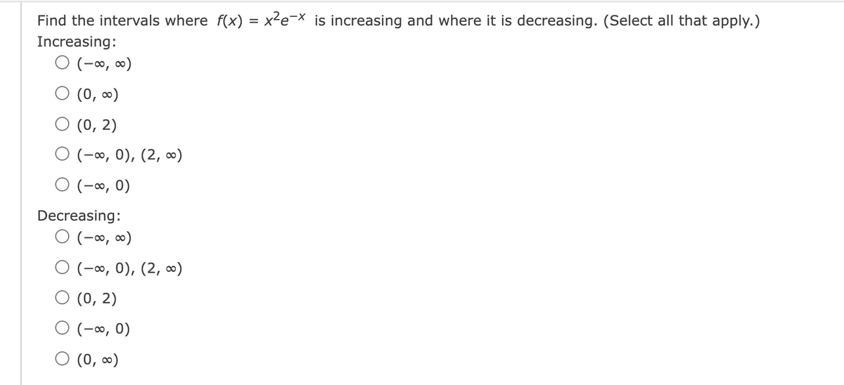 Find the intervals where f(x) = x²e¯x is increasing and where it is decreasing. (Select all that apply.)
Increasing:
○ (-∞, ∞)
○ (0,∞)
(0, 2)
O(-∞, 0), (2,∞)
○ (-∞, 0)
Decreasing:
○ (-∞, ∞)
O(-∞, 0), (2,∞)
(0, 2)
○ (-∞, 0)
(0,∞)