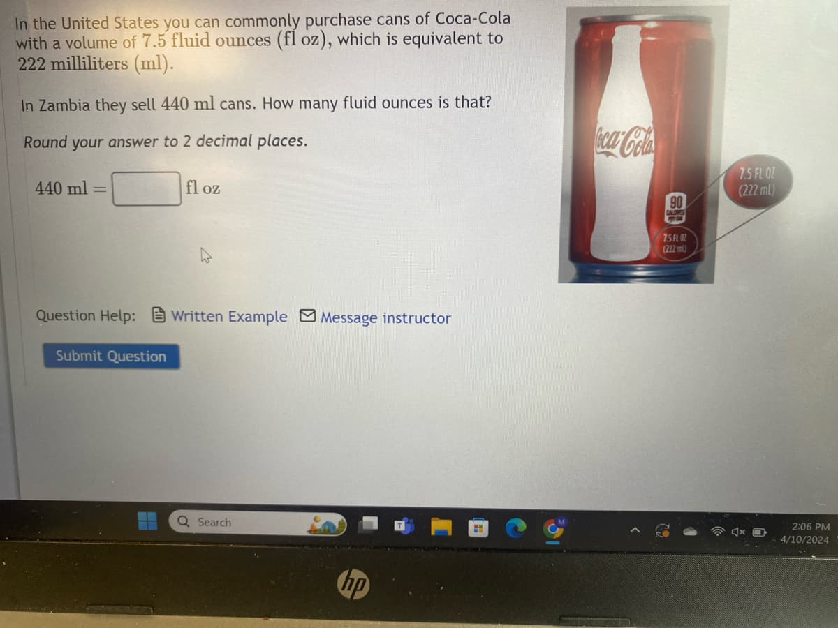 In the United States you can commonly purchase cans of Coca-Cola
with a volume of 7.5 fluid ounces (fl oz), which is equivalent to
222 milliliters (ml).
In Zambia they sell 440 ml cans. How many fluid ounces is that?
Round your answer to 2 decimal places.
440 ml
fl oz
Question Help: Written Example Message instructor
Submit Question
Q Search
hp
H
Coca-Cola
90
CALOWS
7.5 FL OZ
(222 ml)
7.5 FL OZ
(222ml)
2:06 PM
4/10/2024