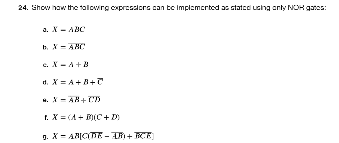24. Show how the following expressions can be implemented as stated using only NOR gates:
a. X = ABC
b. X = ABC
c. X = A + B
d. X = A + B + C
e. X = AB+CD
f. X = (A + B)(C + D)
g. X = AB[C(DE + AB) + BCE]