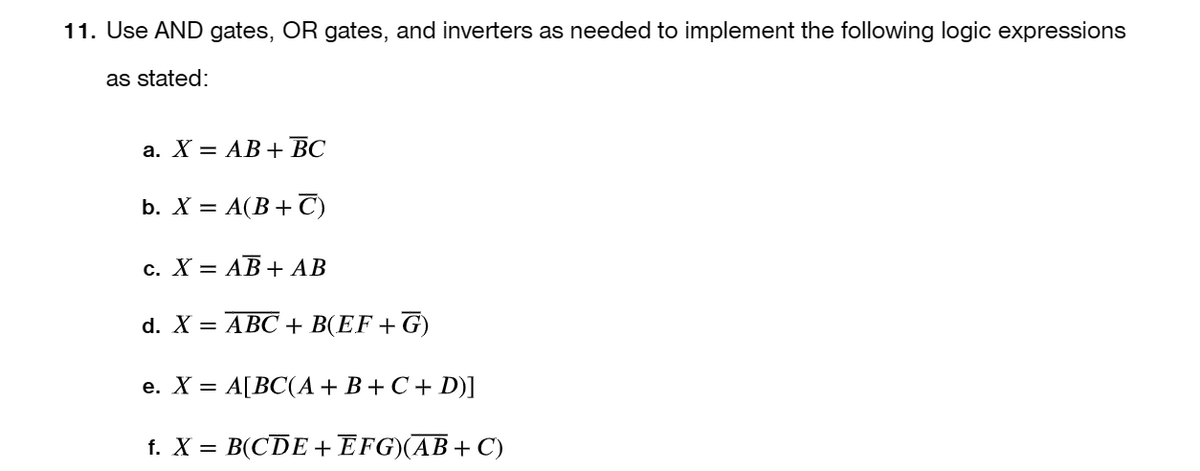 11. Use AND gates, OR gates, and inverters as needed to implement the following logic expressions
as stated:
a. X = AB + BC
b. X = A(B+C)
c. X = AB + AB
d. X = ABC + B(EF +G)
e. X = A[BC(A + B + C + D)]
f. X = B(CDE + EFG)(AB+C)