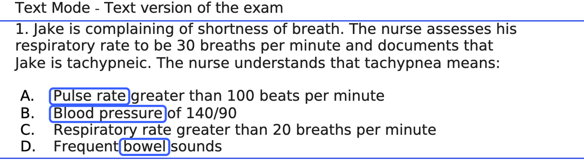 Text Mode - Text version of the exam
1. Jake is complaining of shortness of breath. The nurse assesses his
respiratory rate to be 30 breaths per minute and documents that
Jake is tachypneic. The nurse understands that tachypnea means:
A. Pulse rate greater than 100 beats per minute
B.
Blood pressure of 140/90
C.
Respiratory rate greater than 20 breaths per minute
D. Frequent bowel sounds