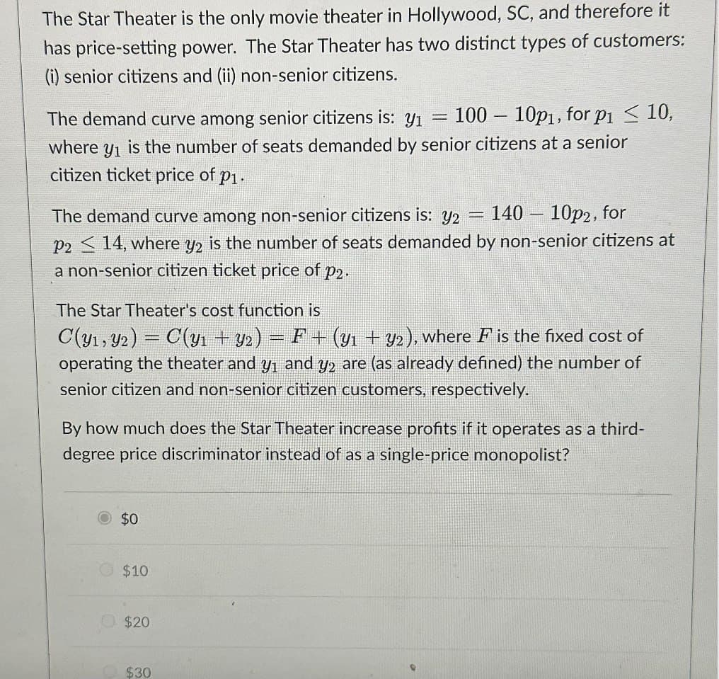 The Star Theater is the only movie theater in Hollywood, SC, and therefore it
has price-setting power. The Star Theater has two distinct types of customers:
(i) senior citizens and (ii) non-senior citizens.
The demand curve among senior citizens is: Y1
where
Y1
1
100
10p1, for p1 ≤ 10,
is the number of seats demanded by senior citizens at a senior
citizen ticket price of p1.
140 - 10p2, for
The demand curve among non-senior citizens is: Y2
P214, where y2 is the number of seats demanded by non-senior citizens at
a non-senior citizen ticket price of p2.
The Star Theater's cost function is
C(y1 y2) = C(y1 + y2) = F + (y1 + y2), where F is the fixed cost of
operating the theater and y₁ and 2 are (as already defined) the number of
senior citizen and non-senior citizen customers, respectively.
By how much does the Star Theater increase profits if it operates as a third-
degree price discriminator instead of as a single-price monopolist?
© $0
$10
$20
$30