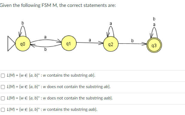 Given the following FSM M, the correct statements are:
a
so s s
a
a
b
90
q1
OL(M) = {w€ {a, b}* : w contains the substring ab}.
OL(M) = {w€ {a,b}* : w does not contain the substring ab}.
OL(M) = {w€ {a,b}* : w does not contain the substring aab}.
OL(M) = {w€ {a,b}* : w contains the substring aab}.