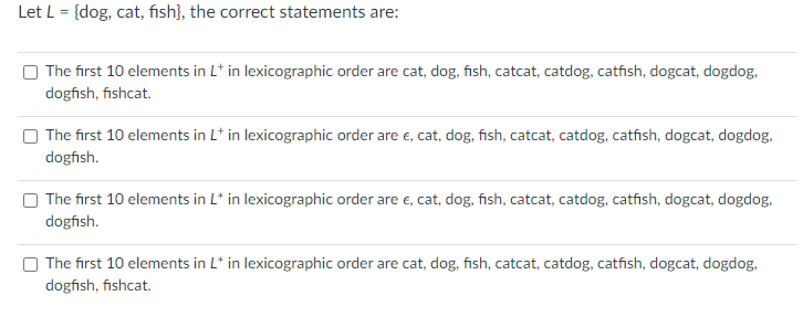 Let L = {dog, cat, fish), the correct statements are:
The first 10 elements in L* in lexicographic order are cat, dog, fish, catcat, catdog, catfish, dogcat, dogdog,
dogfish, fishcat.
The first 10 elements in L* in lexicographic order are €, cat, dog, fish, catcat, catdog, catfish, dogcat, dogdog,
dogfish.
The first 10 elements in L* in lexicographic order are e, cat, dog, fish, catcat, catdog, catfish, dogcat, dogdog.
dogfish.
The first 10 elements in L* in lexicographic order are cat, dog, fish, catcat, catdog, catfish, dogcat, dogdog,
dogfish, fishcat.