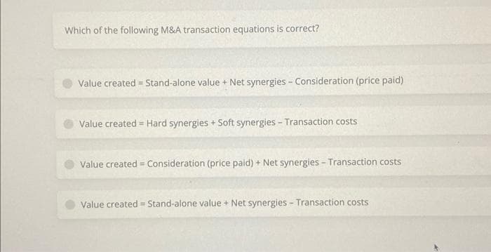 Which of the following M&A transaction equations is correct?
Value created = Stand-alone value + Net synergies - Consideration (price paid)
Value created Hard synergies + Soft synergies - Transaction costs
=
Value created = Consideration (price paid) + Net synergies - Transaction costs
Value created Stand-alone value + Net synergies - Transaction costs