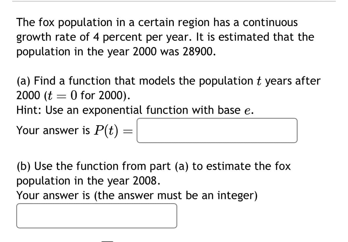 The fox population in a certain region has a continuous
growth rate of 4 percent per year. It is estimated that the
population in the year 2000 was 28900.
(a) Find a function that models the population t years after
2000 (t = 0 for 2000).
Hint: Use an exponential function with base e.
Your answer is P(t)
=
(b) Use the function from part (a) to estimate the fox
population in the year 2008.
Your answer is (the answer must be an integer)