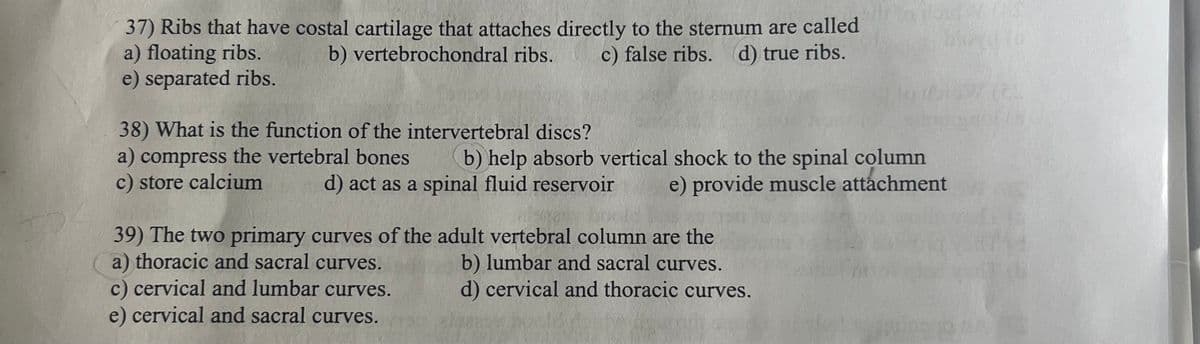 37) Ribs that have costal cartilage that attaches directly to the sternum are called
a) floating ribs.
e) separated ribs.
b) vertebrochondral ribs.
38) What is the function of the intervertebral discs?
a) compress the vertebral bones
c) store calcium
c) false ribs. (d) true ribs.
b) help absorb vertical shock to the spinal column
d) act as a spinal fluid reservoir e) provide muscle attachment
39) The two primary curves of the adult vertebral column are the
a) thoracic and sacral curves.
c) cervical and lumbar curves.
e) cervical and sacral curves.
b) lumbar and sacral curves.
d) cervical and thoracic curves.
TO SA
