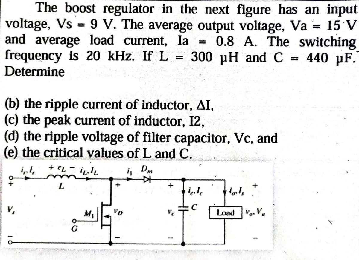 The boost regulator in the next figure has an input
voltage, Vs9 V. The average output voltage, Va = 15 V
and average load current, Ia 0.8 A. The switching
frequency is 20 kHz. If L = 300 μH and C = 440 μF.
Determine
-
(b) the ripple current of inductor, AI,
(c) the peak current of inductor, 12,
(d) the ripple voltage of filter capacitor, Vc, and
(e) the critical values of L and C.
+eL
is
Dm
오
+
+
L
viole
C
V,
M₁
VD
V
Load Va