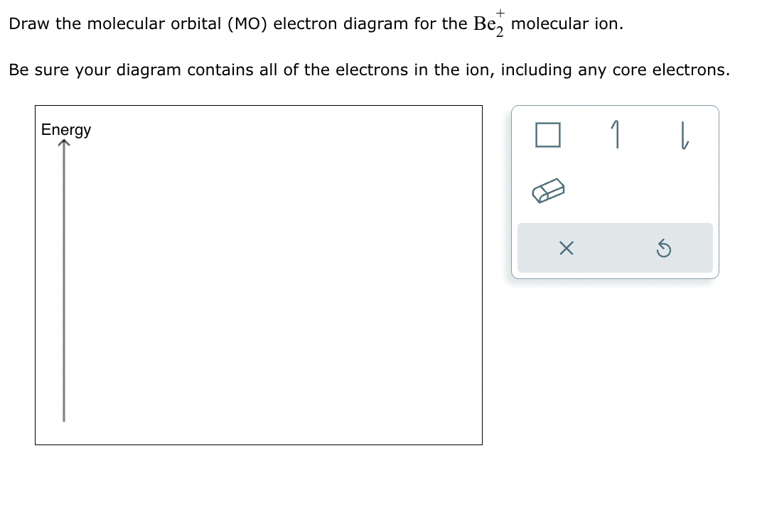 Draw the molecular orbital (MO) electron diagram for the Be₂ molecular ion.
Be sure your diagram contains all of the electrons in the ion, including any core electrons.
Energy
X
1
|