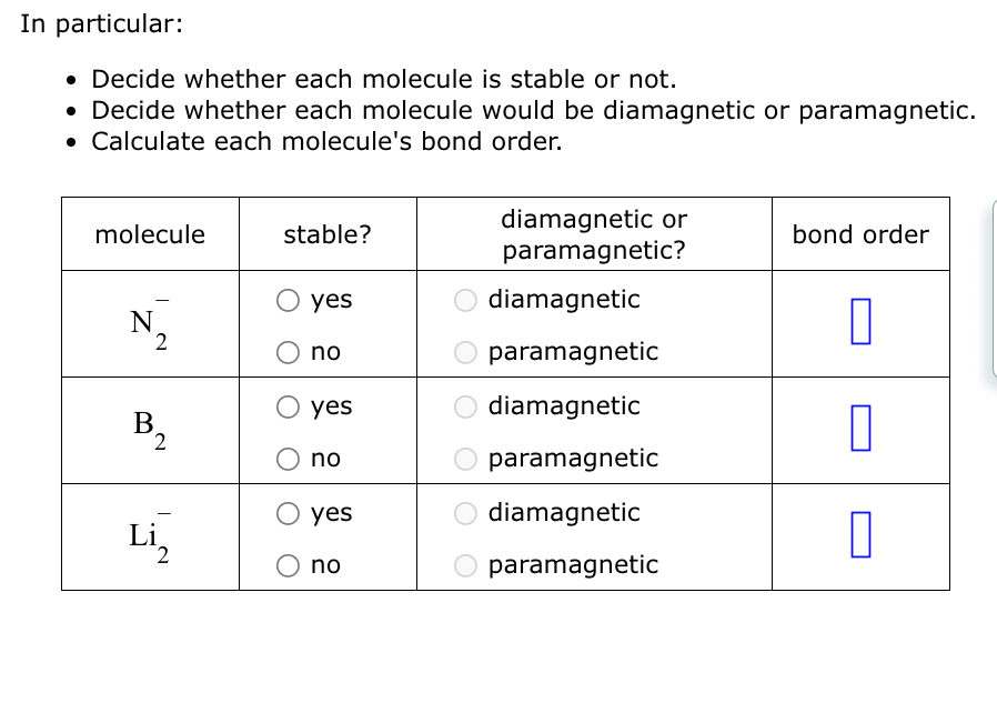 In particular:
• Decide whether each molecule is stable or not.
• Decide whether each molecule would be diamagnetic or paramagnetic.
• Calculate each molecule's bond order.
molecule
N
2
B₂
2
Li₂
stable?
yes
no
yes
no
yes
no
diamagnetic or
paramagnetic?
diamagnetic
paramagnetic
diamagnetic
paramagnetic
diamagnetic
paramagnetic
bond order
0
0