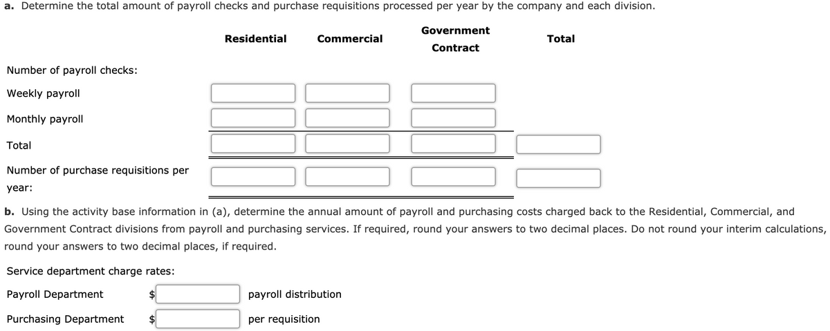a. Determine the total amount of payroll checks and purchase requisitions processed per year by the company and each division.
Government
Residential
Commercial
Total
Contract
Number of payroll checks:
Weekly payroll
Monthly payroll
Total
Number of purchase requisitions per
year:
b. Using the activity base information in (a), determine the annual amount of payroll and purchasing costs charged back to the Residential, Commercial, and
Government Contract divisions from payroll and purchasing services. If required, round your answers to two decimal places. Do not round your interim calculations,
round your answers to two decimal places, if required.
Service department charge rates:
Payroll Department
payroll distribution
Purchasing Department
per requisition
