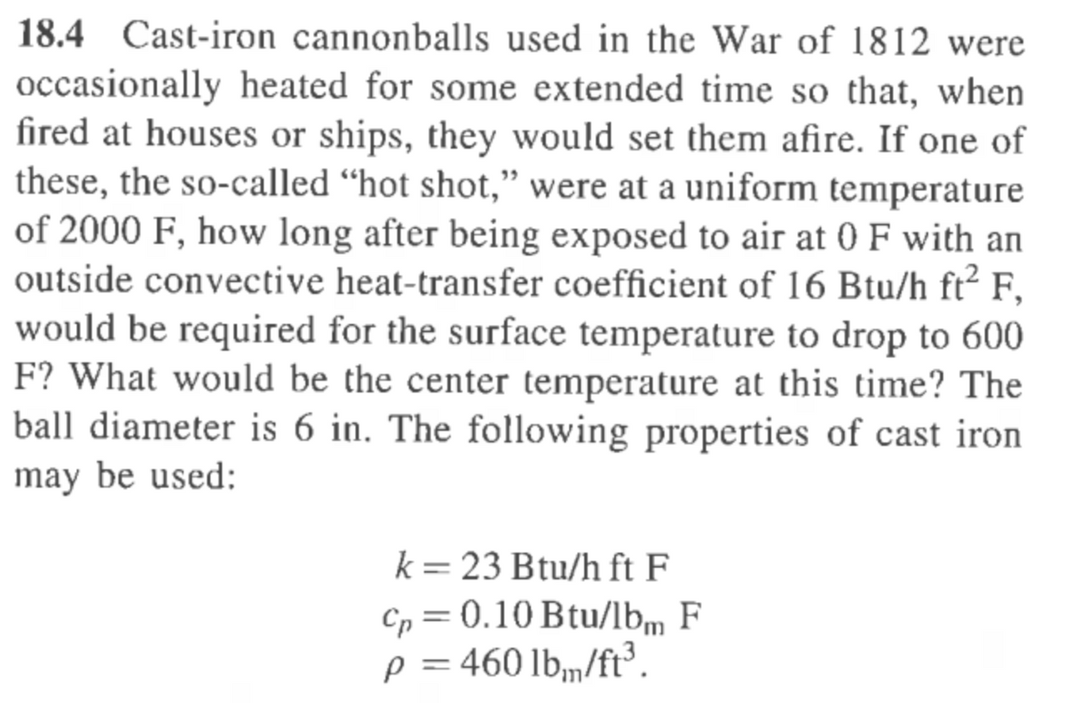 18.4 Cast-iron cannonballs used in the War of 1812 were
occasionally heated for some extended time so that, when
fired at houses or ships, they would set them afire. If one of
these, the so-called "hot shot," were at a uniform temperature
of 2000 F, how long after being exposed to air at 0 F with an
outside convective heat-transfer coefficient of 16 Btu/h ft² F,
would be required for the surface temperature to drop to 600
F? What would be the center temperature at this time? The
ball diameter is 6 in. The following properties of cast iron
may be used:
k = 23 Btu/h ft F
cp = 0.10 Btu/lbm F
p = 460 lb/ft³.