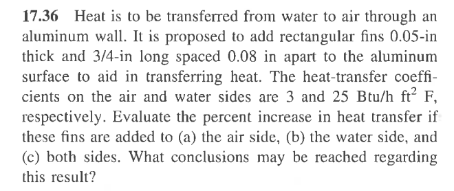17.36 Heat is to be transferred from water to air through an
aluminum wall. It is proposed to add rectangular fins 0.05-in
thick and 3/4-in long spaced 0.08 in apart to the aluminum
surface to aid in transferring heat. The heat-transfer coeffi-
cients on the air and water sides are 3 and 25 Btu/h ft² F,
respectively. Evaluate the percent increase in heat transfer if
these fins are added to (a) the air side, (b) the water side, and
(c) both sides. What conclusions may be reached regarding
this result?