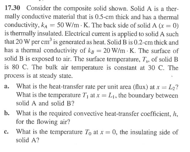 17.30 Consider the composite solid shown. Solid A is a ther-
mally conductive material that is 0.5-cm thick and has a thermal
conductivity, KA = 50 W/m K. The back side of solid A (x = 0)
is thermally insulated. Electrical current is applied to solid A such
that 20 W per cm³ is generated as heat. Solid B is 0.2-cm thick and
has a thermal conductivity of kg = 20 W/m K. The surface of
solid B is exposed to air. The surface temperature, Ts, of solid B
is 80 C. The bulk air temperature is constant at 30 C. The
process is at steady state.
a. What is the heat-transfer rate per unit area (flux) at x = L₂?
What is the temperature T₁ at x = L₁, the boundary between
solid A and solid B?
b. What is the required convective heat-transfer coefficient, h,
for the flowing air?
C. What is the temperature To at x = 0, the insulating side of
solid A?