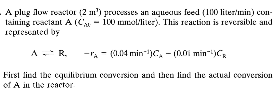 =====
. A plug flow reactor (2 m³) processes an aqueous feed (100 liter/min) con-
taining reactant A (CAO 100 mmol/liter). This reaction is reversible and
represented by
AR,
-A (0.04 min-1) CA - (0.01 min ¹)CR
Α
-
First find the equilibrium conversion and then find the actual conversion
of A in the reactor.