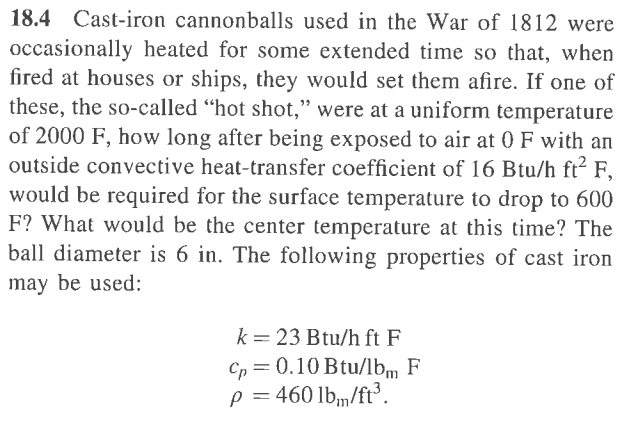 18.4 Cast-iron cannonballs used in the War of 1812 were
occasionally heated for some extended time so that, when
fired at houses or ships, they would set them afire. If one of
these, the so-called "hot shot," were at a uniform temperature
of 2000 F, how long after being exposed to air at 0 F with an
outside convective heat-transfer coefficient of 16 Btu/h ft² F,
would be required for the surface temperature to drop to 600
F? What would be the center temperature at this time? The
ball diameter is 6 in. The following properties of cast iron
may be used:
k 23 Btu/h ft F
Cp = 0.10 Btu/lbm F
p = 460 lb/ft³.