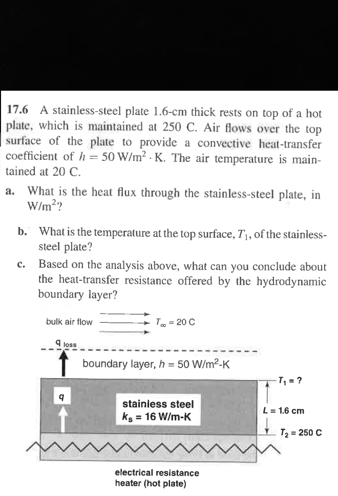 17.6 A stainless-steel plate 1.6-cm thick rests on top of a hot
plate, which is maintained at 250 C. Air flows over the top
surface of the plate to provide a convective heat-transfer
coefficient of h = 50 W/m² K. The air temperature is main-
tained at 20 C.
a.
What is the heat flux through the stainless-steel plate, in
W/m²?
b. What is the temperature at the top surface, T₁, of the stainless-
steel plate?
C.
Based on the analysis above, what can you conclude about
the heat-transfer resistance offered by the hydrodynamic
boundary layer?
bulk air flow
9 loss
9
T∞ = 20 C
boundary layer, h = 50 W/m²-K
stainless steel
ks = 16 W/m-K
T₁₁ = ?
L = 1.6 cm
T₂ = 250 C
electrical resistance
heater (hot plate)