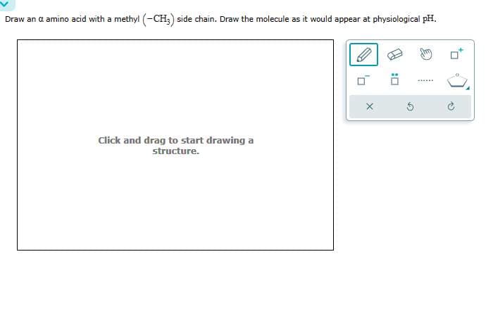 Draw an a amino acid with a methyl (-CH3) side chain. Draw the molecule as it would appear at physiological pH.
Click and drag to start drawing a
structure.
0
:0
to
12