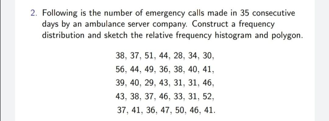 2. Following is the number of emergency calls made in 35 consecutive
days by an ambulance server company. Construct a frequency
distribution and sketch the relative frequency histogram and polygon.
38, 37, 51, 44, 28, 34, 30,
56, 44, 49, 36, 38, 40, 41,
39, 40, 29, 43, 31, 31, 46,
43, 38, 37, 46, 33, 31, 52,
37, 41, 36, 47, 50, 46, 41.
