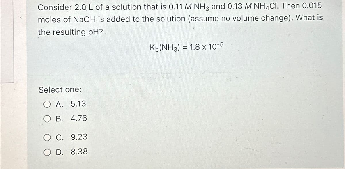 Consider 2.0 L of a solution that is 0.11 M NH3 and 0.13 M NH4Cl. Then 0.015
moles of NaOH is added to the solution (assume no volume change). What is
the resulting pH?
Kb(NH3) = 1.8 x 10-5
Select one:
OA. 5.13
O B. 4.76
O C. 9.23
OD. 8.38