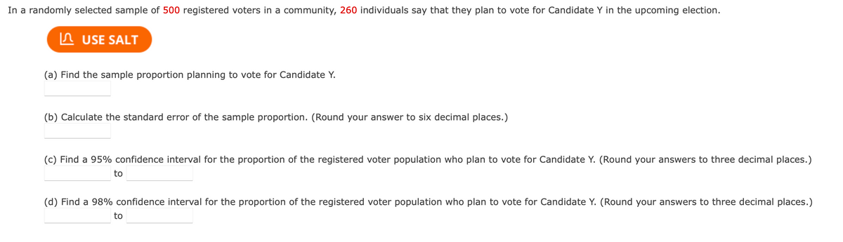 In a randomly selected sample of 500 registered voters in a community, 260 individuals say that they plan to vote for Candidate Y in the upcoming election.
USE SALT
(a) Find the sample proportion planning to vote for Candidate Y.
(b) Calculate the standard error of the sample proportion. (Round your answer to six decimal places.)
(c) Find a 95% confidence interval for the proportion of the registered voter population who plan to vote for Candidate Y. (Round your answers to three decimal places.)
to
(d) Find a 98% confidence interval for the proportion of the registered voter population who plan to vote for Candidate Y. (Round your answers to three decimal places.)
to