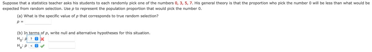 Suppose that a statistics teacher asks his students to each randomly pick one of the numbers 0, 3, 5, 7. His general theory is that the proportion who pick the number 0 will be less than what would be
expected from random selection. Use p to represent the population proportion that would pick the number 0.
(a) What is the specific value of p that corresponds to true random selection?
p =
(b) In terms of p, write null and alternative hypotheses for this situation.
Ho
Ha: P <