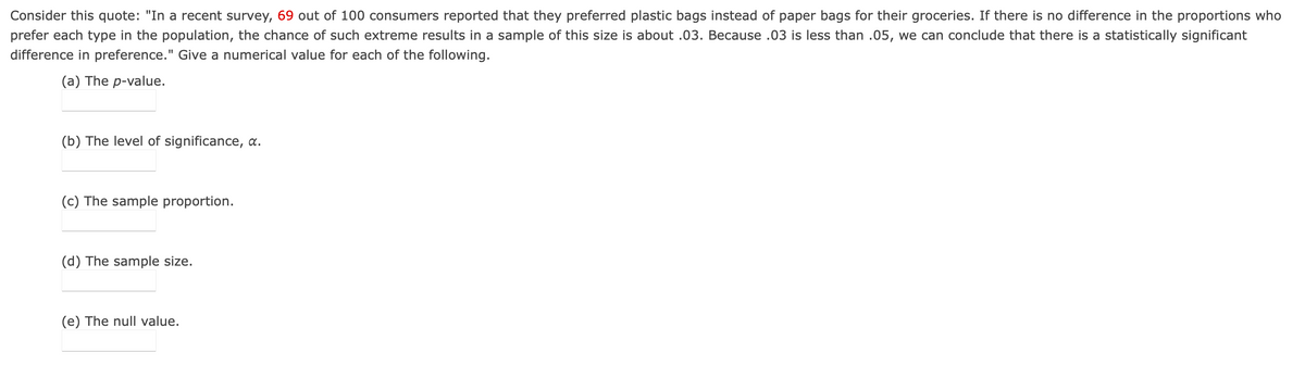 Consider this quote: "In a recent survey, 69 out of 100 consumers reported that they preferred plastic bags instead of paper bags for their groceries. If there is no difference in the proportions who
prefer each type in the population, the chance of such extreme results in a sample of this size is about .03. Because .03 is less than .05, we can conclude that there is a statistically significant
difference in preference." Give a numerical value for each of the following.
(a) The p-value.
(b) The level of significance, a.
(c) The sample proportion.
(d) The sample size.
(e) The null value.