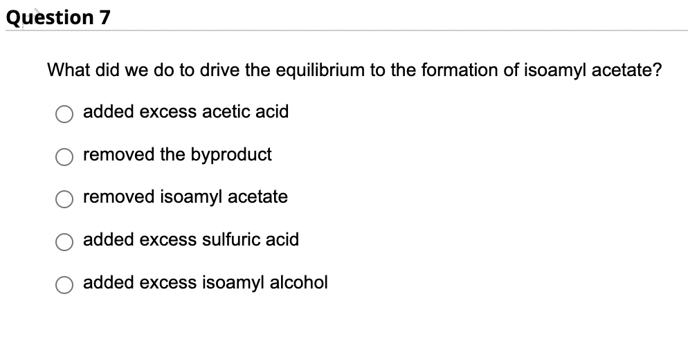 Question 7
What did we do to drive the equilibrium to the formation of isoamyl acetate?
added excess acetic acid
removed the byproduct
removed isoamyl acetate
added excess sulfuric acid
added excess isoamyl alcohol