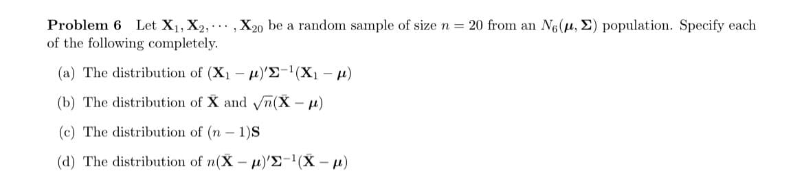 Problem 6 Let X₁, X2, X20 be a random sample of size n = 20 from an No (μ, E) population. Specify each
of the following completely.
(a) The distribution of (X₁- )'E-¹(X₁-μ)
(b) The distribution of X and √n(X-μ)
(c) The distribution of (n-1)S
(d) The distribution of n(X-μ)'E-¹(X-μ)