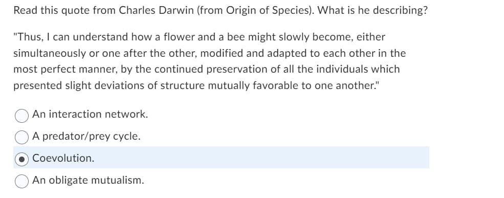 Read this quote from Charles Darwin (from Origin of Species). What is he describing?
"Thus, I can understand how a flower and a bee might slowly become, either
simultaneously or one after the other, modified and adapted to each other in the
most perfect manner, by the continued preservation of all the individuals which
presented slight deviations of structure mutually favorable to one another."
An interaction network.
A predator/prey cycle.
O Coevolution.
An obligate mutualism.