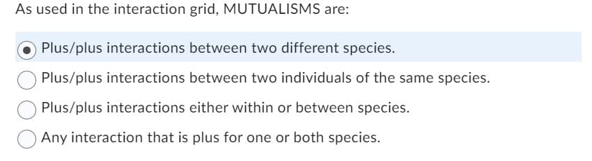 As used in the interaction grid, MUTUALISMS are:
Plus/plus interactions between two different species.
Plus/plus interactions between two individuals of the same species.
Plus/plus interactions either within or between species.
Any interaction that is plus for one or both species.