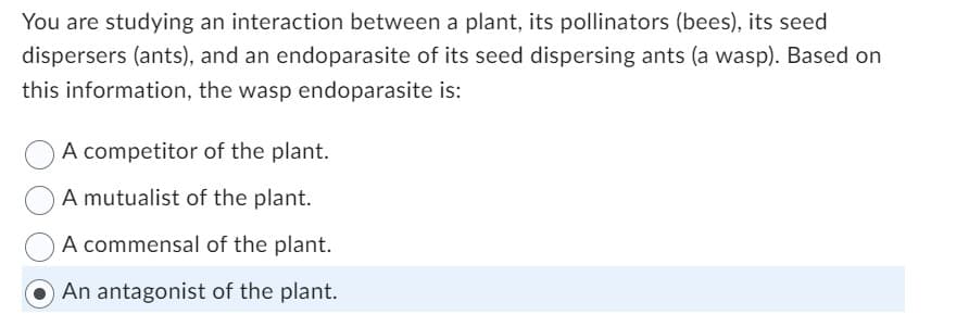 You are studying an interaction between a plant, its pollinators (bees), its seed
dispersers (ants), and an endoparasite of its seed dispersing ants (a wasp). Based on
this information, the wasp endoparasite is:
A competitor of the plant.
A mutualist of the plant.
A commensal of the plant.
An antagonist of the plant.