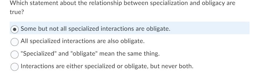 Which statement about the relationship between specialization and obligacy are
true?
Some but not all specialized interactions are obligate.
All specialized interactions are also obligate.
"Specialized" and "obligate" mean the same thing.
Interactions are either specialized or obligate, but never both.