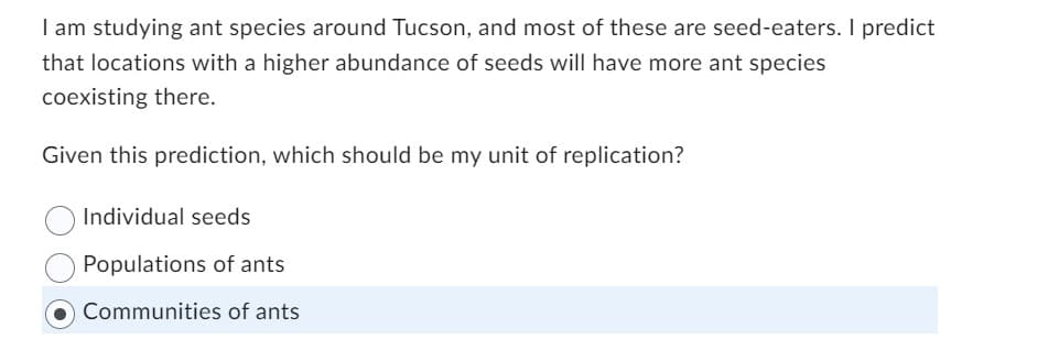 I am studying ant species around Tucson, and most of these are seed-eaters. I predict
that locations with a higher abundance of seeds will have more ant species
coexisting there.
Given this prediction, which should be my unit of replication?
Individual seeds
Populations of ants
Communities of ants