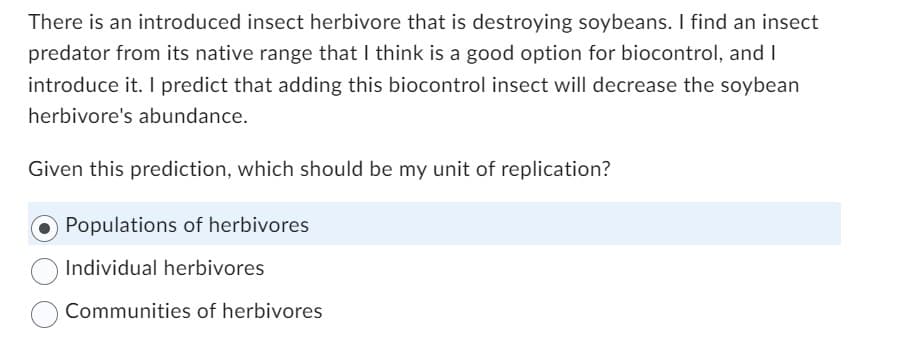 There is an introduced insect herbivore that is destroying soybeans. I find an insect
predator from its native range that I think is a good option for biocontrol, and I
introduce it. I predict that adding this biocontrol insect will decrease the soybean
herbivore's abundance.
Given this prediction, which should be my unit of replication?
Populations of herbivores
Individual herbivores
Communities of herbivores