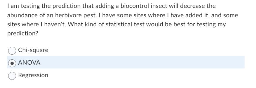I am testing the prediction that adding a biocontrol insect will decrease the
abundance of an herbivore pest. I have some sites where I have added it, and some
sites where I haven't. What kind of statistical test would be best for testing my
prediction?
Chi-square
ANOVA
Regression
